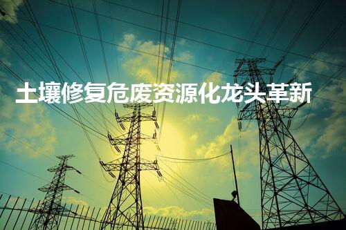 土壤修复危废资源化龙头革新未来：探索下一代化工拆除技术的无限可能！